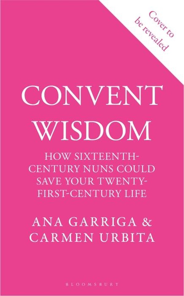 CONVENT WISDOM - HOW SIXTEENTH-CENTURY NUNS COULD SAVE YOUR TWENTY-FIRST-CENTURY LIFE