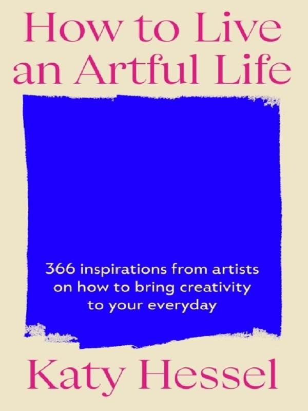 HOW TO LIVE AN ARTFUL LIFE - 366 INSPIRATIONS FROM ARTISTS ON HOW TO BRING CREATIVITY TO YOUR EVERYD