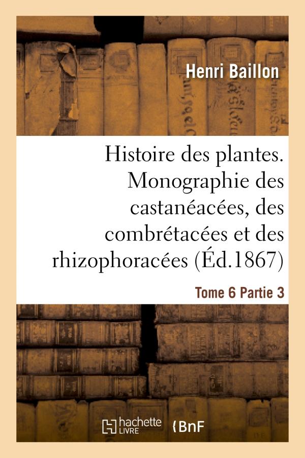 HISTOIRE DES PLANTES. TOME 6, PARTIE 3, MONOGRAPHIE DES CASTANEACEES, DES COMBRETACEES - ET DES RHIZ