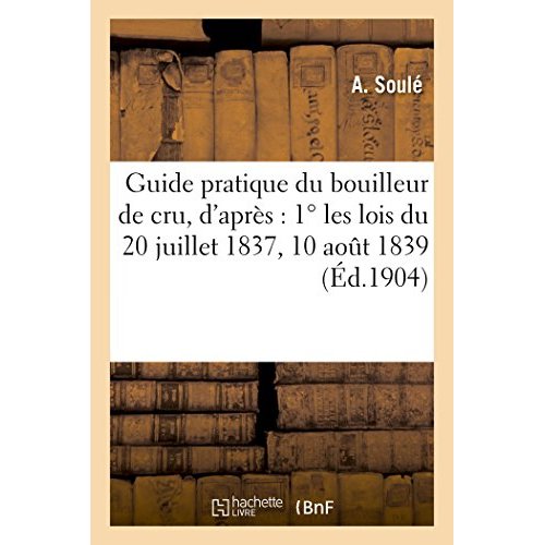 GUIDE PRATIQUE DU BOUILLEUR DE CRU, D'APRES : 1  LES LOIS DU 20 JUILLET 1837, 10 AOUT 1839, 14 & 17