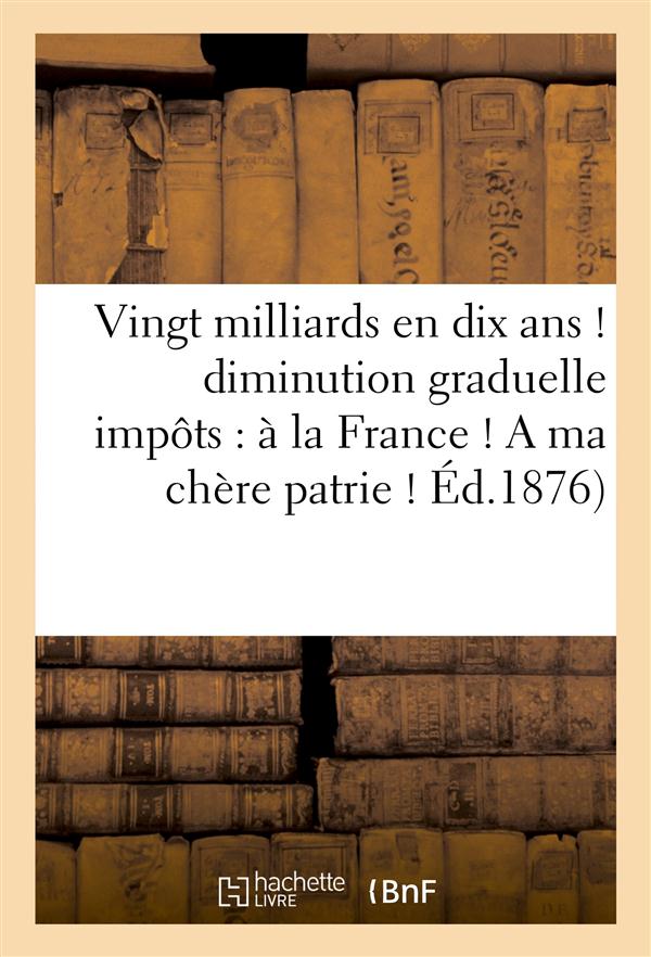 VINGT MILLIARDS EN DIX ANS ! : DIMINUTION GRADUELLE DES IMPOTS : A LA FRANCE ! A MA CHERE PATRIE !