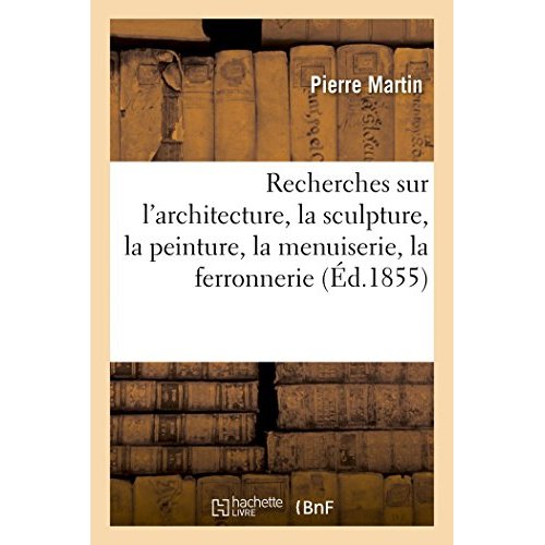 RECHERCHES SUR L'ARCHITECTURE, LA SCULPTURE, LA PEINTURE, LA MENUISERIE, LA FERRONNERIE - DANS LES M
