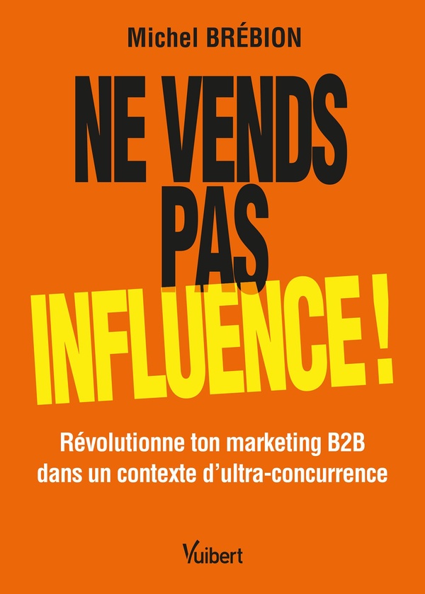 NE VENDS PAS, INFLUENCE ! - REVOLUTIONNE TON MARKETING B2B DANS UN CONTEXTE D'ULTRA-CONCURRENCE