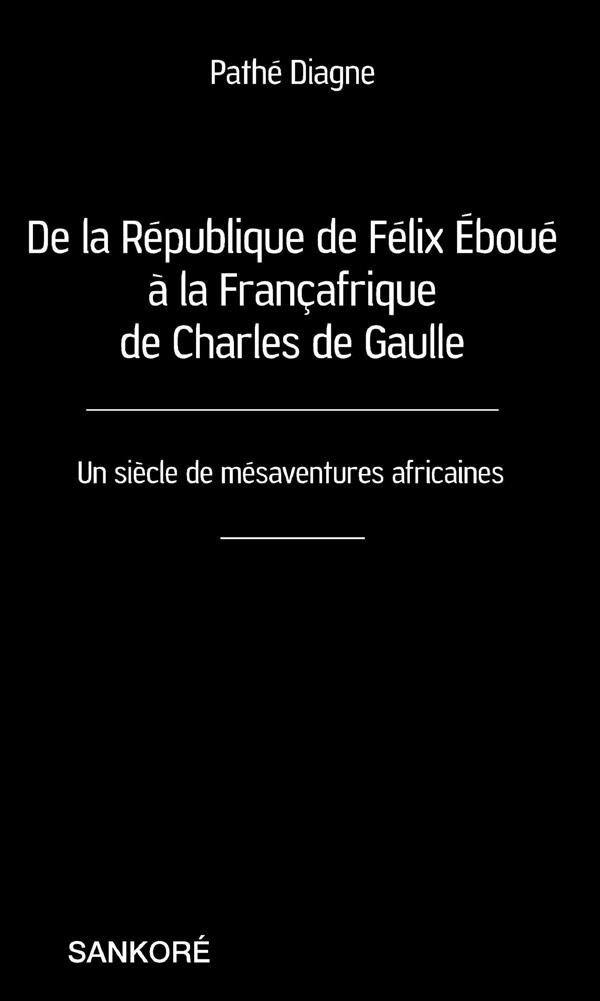 DE LA REPUBLIQUE DE FELIX EBOUE A LA FRANCAFRIQUE DE CHARLES DE GAULLE - UN SIECLE DE MESAVENTURES A