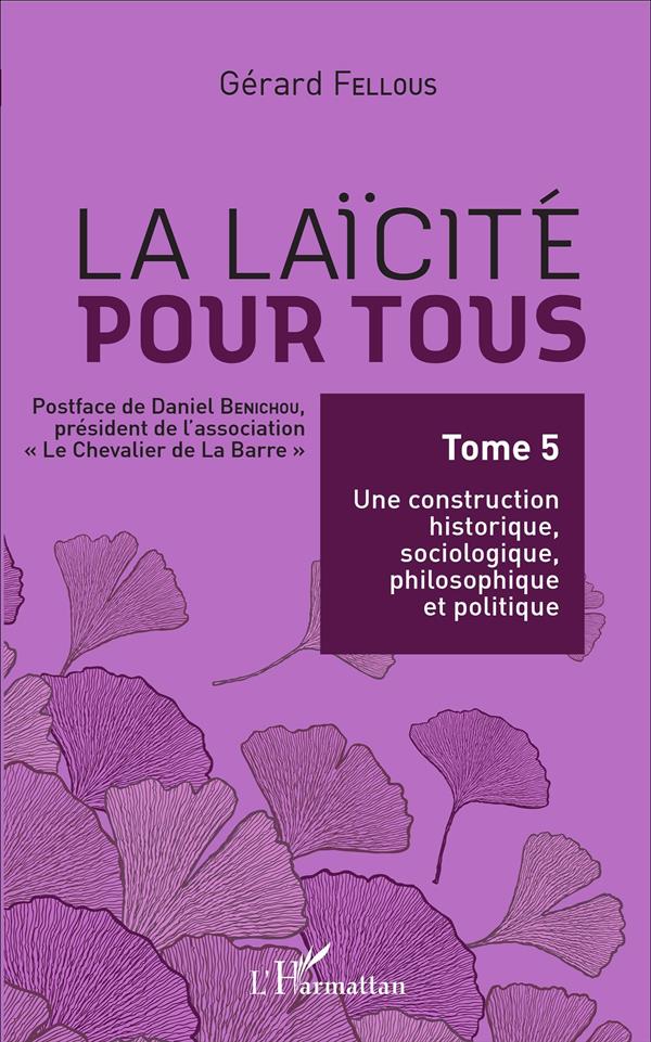 LA LAICITE POUR TOUS - TOME 5 : UNE CONSTRUCTION HISTORIQUE, SOCIOLOGIQUE, PHILOSOPHIQUE ET POLITIQU
