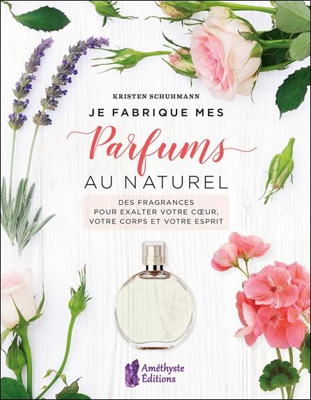 JE FABRIQUE MES PARFUMS AU NATUREL - DES FRAGRANCES POUR EXALTER VOTRE COEUR, VOTRE CORPS ET VOTRE E