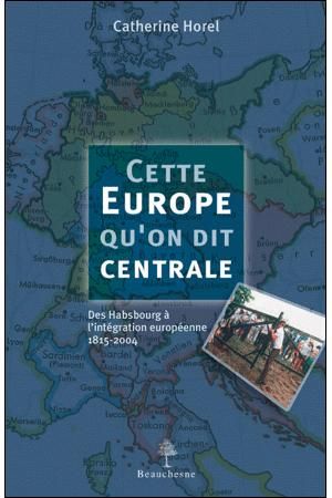 CETTE EUROPE QU'ON DIT CENTRALE - DES HABSBOURG A L'INTEGRATION EUROPEENNE 1815-2004