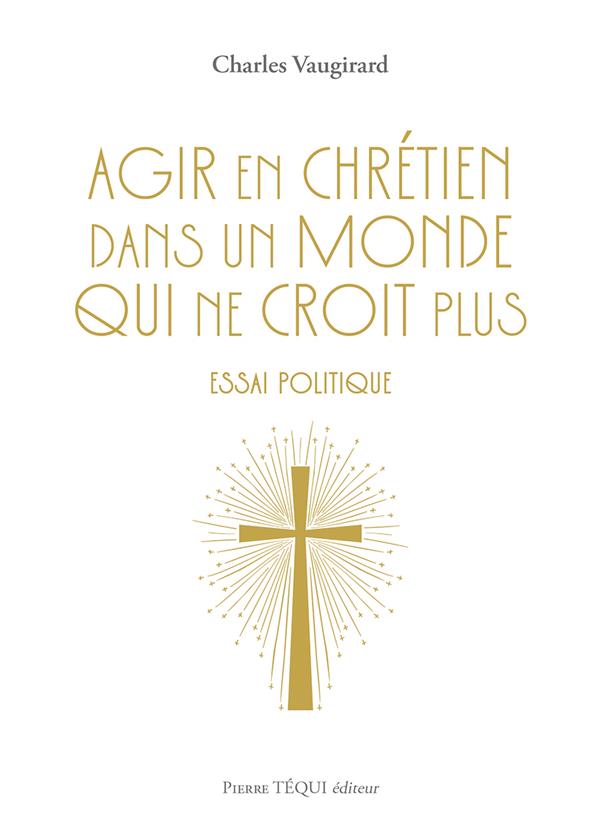 AGIR EN CHRETIEN DANS UN MONDE QUI NE CROIT PLUS - ESSAI POLITIQUE