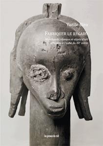 FABRIQUER LE REGARD - MARCHANDS, RESEAUX ET OBJETS D'ART AFRICAINS A L'AUBE DU XXE SIECLE