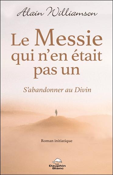 LE MESSIE QUI N'EN ETAIT PAS UN - S'ABANDONNER AU DIVIN - ROMAN INITIATIQUE