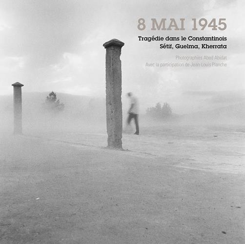 HUIT MAI 1945 - TRAGEDIE DANS LE CONSTANTINOIS, SETIF, GUELMA, KHERRATA