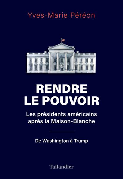RENDRE LE POUVOIR - LES PRESIDENTS AMERICAINS APRES LA MAISON-BLANCHE. DE WASHINGTON A TRUMP