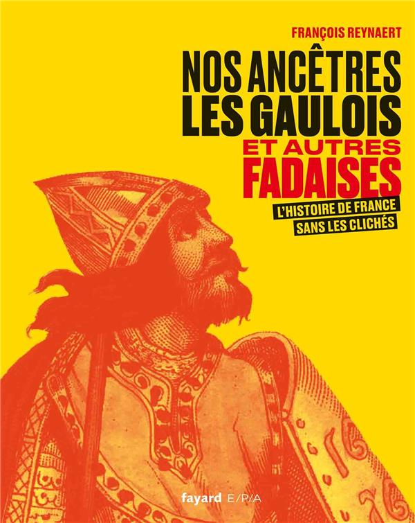 NOS ANCETRES LES GAULOIS ET AUTRES FADAISES - L'HISTOIRE DE FRANCE SANS LES CLICHES
