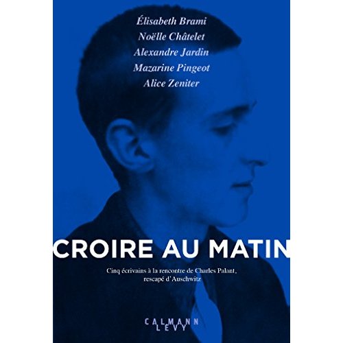CROIRE AU MATIN - CINQ ECRIVAINS A LA RENCONTRE DE CHARLES PALANT, RESCAPE D'AUSCHWITZ