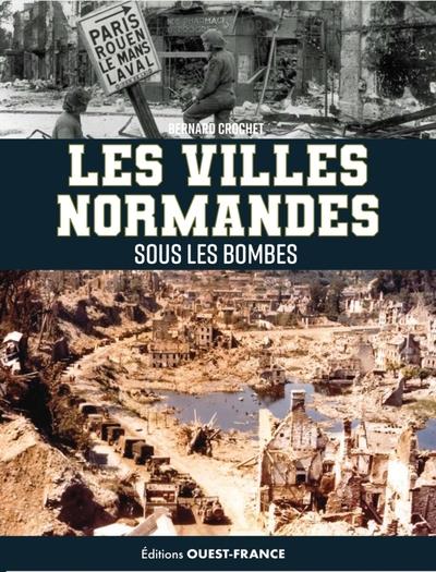 LES VILLES NORMANDES SOUS LES BOMBES. DE L'INVASION DE 1940 AU CATACLYSME