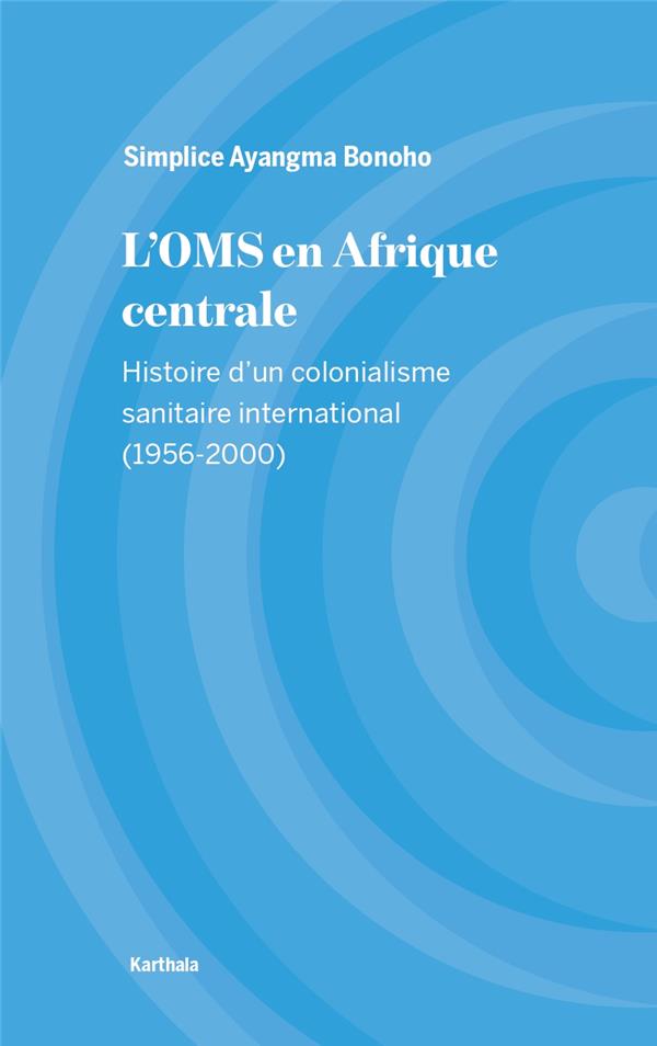 L'OMS EN AFRIQUE CENTRALE - HISTOIRE D'UN COLONIALISME SANITAIRE INTERNATIONAL (1956-2000)