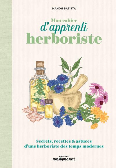 MON CAHIER D'APPRENTI HERBORISTE - SECRETS, RECETTES ET ASTUCES D'UNE HERBORISTE DES TEMPS MODERNES