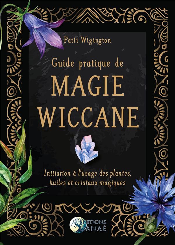 GUIDE PRATIQUE DE MAGIE WICCANE - INITIATION A L'USAGE DES PLANTES, HUILES ET CRISTAUX MAGIQUES