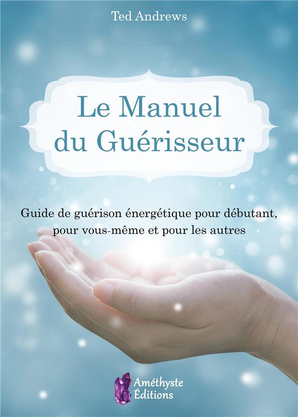 LE MANUEL DU GUERISSEUR - GUIDE DE GUERISON ENERGETIQUE POUR DEBUTANT, POUR VOUS-MEME ET POUR LES AU