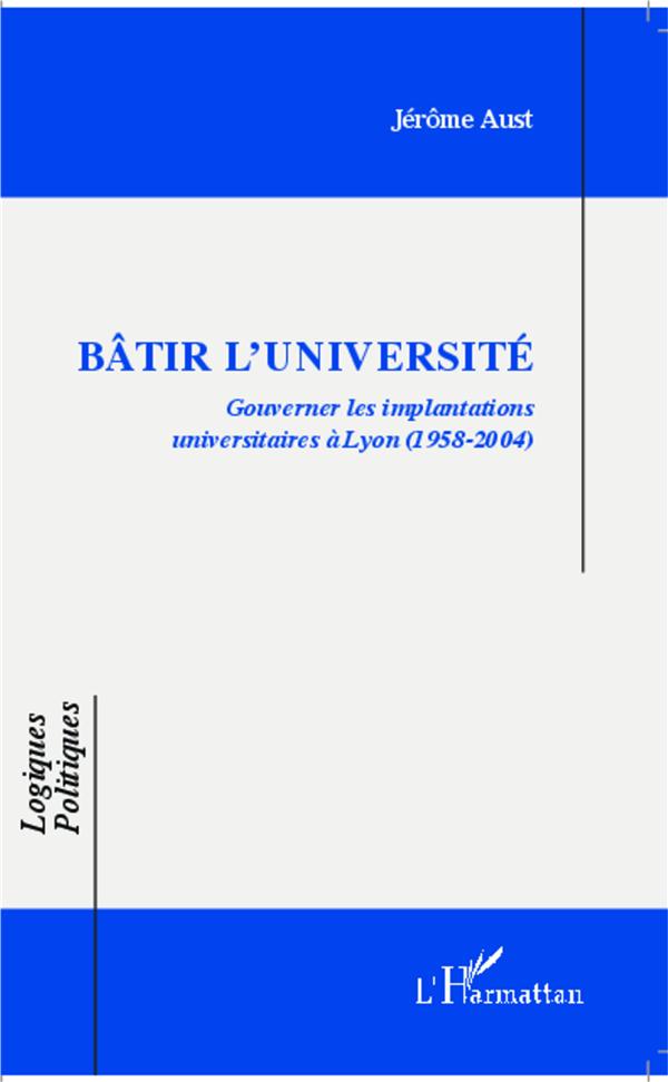 BATIR L'UNIVERSITE - GOUVERNER LES IMPLANTATIONS UNIVERSITAIRES A LYON - (1958-2004)