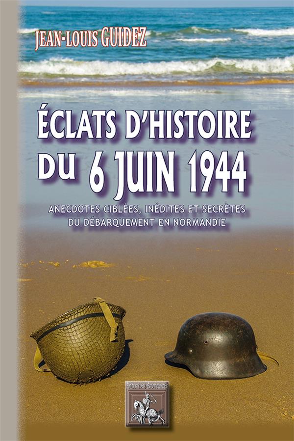 ECLATS D'HISTOIRE DU 6 JUIN 1944 - ANECDOTES CIBLEES, INEDITES ET SECRETES DU DEBARQUEMENT EN NORMAN